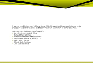 It was not possible to present all the projects within this report, so I have selected some major
projects on which I have worked and had my maximum contribution in, to showcase here.
This project report includes following projects:
• Intas Biopharmaceuticals Office
• Daffodil Pharma Office
• Nimish Shah Residence At Vadodara
• Mitul Patel Bungalow At Ahmedabad
• Neha Hemang Patel
• Utkarsh Shah Residence
• Jimit Shah Residence
 