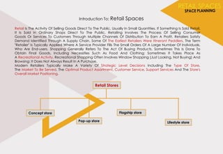 Introduction To: Retail Spaces
Retail Is The Activity Of Selling Goods Direct To The Public, Usually In Small Quantities. If Something Is Sold Retail,
It Is Sold In Ordinary Shops Direct To The Public. Retailing Involves The Process Of Selling Consumer
Goods Or Services To Customers Through Multiple Channels Of Distribution To Earn A Profit. Retailers Satisfy
Demand Identified Through A Supply Chain. Some Of The Earliest Retailers Were Itinerant Peddlers. The Term
"Retailer" Is Typically Applied Where A Service Provider Fills The Small Orders Of A Large Number Of Individuals,
Who Are End-users. Shopping Generally Refers To The Act Of Buying Products. Sometimes This Is Done To
Obtain Final Goods, Including Necessities Such As Food And Clothing; Sometimes It Takes Place As
A Recreational Activity. Recreational Shopping Often Involves Window Shopping (Just Looking, Not Buying) And
Browsing: It Does Not Always Result In A Purchase.
Modern Retailers Typically Make A Variety Of Strategic Level Decisions Including The Type Of Store,
The Market To Be Served, The Optimal Product Assortment, Customer Service, Support Services And The Store's
Overall Market Positioning.
Flagship storeConcept store
Lifestyle storePop-up store
Retail Stores
 