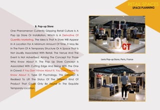 B. Pop-up Store:
One Phenomenon Currently Gripping Retail Culture Is A
Pop Up Store Or Installation, Which Is A Derivative Of
Guerrilla Marketing. The Idea Is That A Store Will Appear
In A Location For A Minimum Amount Of Time. It May Be
In The Form Of A Temporary Structure Or A Space That Is
Not Usually Associated With Retail. The Venue And The
Event Is Not Advertised, Aiming The Concept For Those
Who Know About It. The Pop Up Store Concept Is
Associated With Cutting Edge And Being With The One
In Crowd: If You Don’t Know About It, You Don’t Need To
Know About It, Type Of Psychology. This Concept Is
Realised To Lift The Status Of The Different Kind Of
Product That Could Only Be Found In The Exquisite
Temporary Location.
Levis Pop-up Store, Paris, France
 