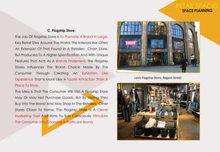 C. Flagship Store:
The Job Of Flagship Store Is To Promote A Brand In Large,
Key Retail Sites Around The World. The Interiors Are Often
An Extension Of That Found In A Retailers Chain Store,
But Produced To A Higher Specification And With Unique
Features That Acts As A Brands Statement. The Flagship
Stores Influences The Brand Choice Made By The
Consumer Through Creating An Exhibition Like
Experience That Is More Like A Tourist Attraction Than A
Place To Shop.
The Idea Is That The Consumer Will Visit A Flagship Store
May Or May Not Purchase Goods. But By Visiting They
Buy Into The Brand And May Shop In The Retailers‘ Other
Stores Closer To Home. The Flagship Store Is A Clever
Marketing Tool And Aims To Sub Consciously Stimulate
The Consumer Into Choosing A Particular Brand.
Levis Flagship Store, Regent Street
 