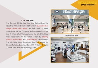 D. Life Style Store:
The Concept Of Life Style Store Was Derived From The
Idea That A Chain Store Could Provide A Diverse Product
Range Under One Brand. This Was Seen As Been
Aspirational For The Consumer As They Could Than Buy
Into A Whole Life Style Experience. The Life Style Store
Can Incorporate All The Retail Sectors By Offering
Fashion, Home Wear And Entertainment Departments.
The Life Style Stores Sometimes Sees The Merger Of
Diverse Retailing Such As A Bank With A Coffee Shop Or
A Sports Store With The Technology Area.
BMW Lifestyle Store
 