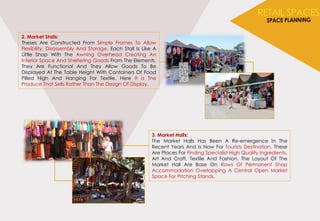 2. Market Stalls:
Theses Are Constructed From Simple Frames To Allow
Flexibility, Disassembly And Storage. Each Stall Is Like A
Little Shop With The Awning Overhead Creating An
Interior Space And Sheltering Goods From The Elements.
They Are Functional And They Allow Goods To Be
Displayed At The Table Height With Containers Of Food
Pilled High And Hanging For Textile. Here It Is The
Produce That Sells Rather Than The Design Of Display.
3. Market Halls:
The Market Halls Has Been A Re-emergence In The
Recent Years And Is Now For Tourists Destination. These
Are Places For Finding Specialist High Quality Ingredients,
Art And Craft, Textile And Fashion. The Layout Of The
Market Hall Are Base On Rows Of Permanent Shop
Accommodation Overlapping A Central Open Market
Space For Pitching Stands.
 