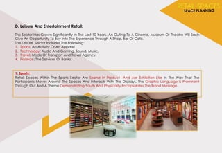 D. Leisure And Entertainment Retail:
This Sector Has Grown Significantly In The Last 10 Years. An Outing To A Cinema, Museum Or Theatre Will Each
Give An Opportunity To Buy Into The Experience Through A Shop, Bar Or Café.
The Leisure Sector Includes The Following:
1. Sports: An Activity Or An Apparel
2. Technology: Audio And Gaming, Sound, Music.
3. Travel: Mode Of Transport And Travel Agency.
4. Finance: The Services Of Banks.
1. Sports:
Retail Spaces Within The Sports Sector Are Sparse In Product And Are Exhibition Like In The Way That The
Participants Moves Around The Spaces And Interacts With The Displays. The Graphic Language Is Prominent
Through Out And A Theme Demonstrating Youth And Physicality Encapsulates The Brand Message.
 