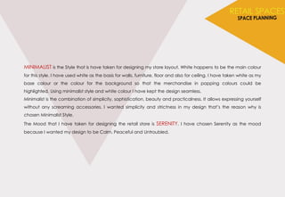 MINIMALIST is the Style that is have taken for designing my store layout. White happens to be the main colour
for this style. I have used white as the basis for walls, furniture, floor and also for ceiling. I have taken white as my
base colour or the colour for the background so that the merchandise in popping colours could be
highlighted. Using minimalist style and white colour I have kept the design seamless.
Minimalist is the combination of simplicity, sophistication, beauty and practicalness. It allows expressing yourself
without any screaming accessories. I wanted simplicity and strictness in my design that’s the reason why is
chosen Minimalist Style.
The Mood that I have taken for designing the retail store is SERENITY. I have chosen Serenity as the mood
because I wanted my design to be Calm, Peaceful and Untroubled.
 