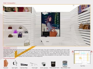 A’A
Top Plan
Materials Required
Plywood White Matte PaintTrack LightCast Iron PipeSpot Lights Black Matte PaintCCTV camera
The layout deals with the sectional elevation of one of the wall of the store. The wall comprises of a display unit and a cash
and wrap counter. All the planning has been done as per human anthropometrics and by following certain rules of the
retail space design. The merchandise has been kept maximum at eye level which is 5’ from ground level above that
branding is done using posters. As it is an store of emerging brand so I have kept the merchandise on the display minimum
which shows opulence and luxury, giving importance to each merchandise using highlighters and spot lights. I have taken
white background so as to highlight the merchandise i.e. The foreground.
Description
Wall 1 Composition
 