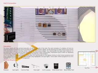 Top Plan
Materials Required
Plywood White Matte PaintTrack LightCast Iron PipeSpot Lights Black Matte PaintCCTV camera
The layout deals with the sectional elevation of one of the wall of the store. The wall comprises of a display unit and an
opening leading towards the space provided for changing window display. All the planning has been done as per human
anthropometrics and by following certain rules of the retail space design. The merchandise has been kept maximum at
eye level which is 5’ from ground level above that branding is done using posters. Polystyrene hand is taken for displaying
merchandise. Through this I wanted to showcase the delicacy of the product.
As it is an store of emerging brand so I have kept the merchandise on the display minimum which shows opulence and
luxury, giving importance to each merchandise using highlighters and spot lights. I have taken white background so as to
highlight the merchandise i.e. The foreground.
Description
Wall 2 Composition
B’
B
 