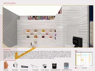 Top Plan
Materials Required
Plywood White Matte PaintTrack LightCast Iron PipeSpot Lights Black Matte PaintCCTV camera
The layout deals with the sectional elevation of one of the wall of the store. The wall comprises of a display unit and an
entrance of the storage and pantry. All the planning has been done as per human anthropometrics and by following
certain rules of the retail space design. The merchandise has been kept maximum at eye level which is 5’ from ground level
above that branding is done using posters. As it is an store of emerging brand so I have kept the merchandise on the
display minimum which shows opulence and luxury, giving importance to each merchandise using highlighters and spot
lights. I have taken white background so as to highlight the merchandise i.e. The foreground.
Description
Wall 3 Composition
C
C’
 