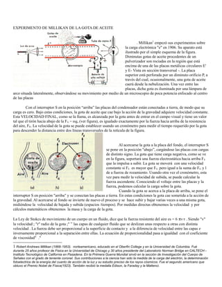 EXPERIMENTO DE MILLIKAN DE LA GOTA DE ACEITE
. Millikan1
empezó sus experimentos sobre
la carga electrónica "e" en 1906. Su aparato está
ilustrado por el simple esquema de la figura.
Diminutas gotas de aceite procedentes de un
pulverizador son rociadas en la región que está
encima de una de las placas metálicas circulares E'
y E- Vista en sección transversal -. La placa
superior está perforada por un diminuto orificio P, a
través del cual, ocasionalmente, una gota de aceite
caerá desde la nebulización. Una vez entre las
placas, dicha gota es iluminada por una lámpara de
arco situada lateralmente, observándose su movimiento por medio de un microscopio de poca potencia enfocado al centro
de las placas
Con el interruptor S en la posición “arriba” las placas del condensador están conectadas a tierra, de modo que su
carga es cero. Bajo estas condiciones, la gota de aceite que cae bajo la acción de la gravedad adquiere velocidad constante.
Esta VELOCIDAD FINAL, como se la llama, es alcanzada por la gota antes de entrar en el campo visual y tiene un valor
tal que el tirón hacia abajo de la FG = mg, (ver figura), es igualado exactamente por la fuerza hacia arriba de la resistencia
del aire, FR. La velocidad de la gota se puede establecer usando un cronómetro para medir el tiempo requerido por la gota
para descender la distancia entre dos líneas transversales de la retícula de la figura.
Al acercarse la gota a la placa del fondo, el interruptor S
se pone en la posición "abajo”, cargándose las placas con cargas
de distinto signo. La gota que tiene carga negativa, como se ve
en la figura, soportará una fuerza electrostática hacia arriba FE
que la impulsa a subir. La gota se moverá con una velocidad
constante si FE es mayor que FG pero igual a la suma de FG y l
de a fuerza de rozamiento. Usando otra vez el cronómetro, esta
vez para medir la velocidad de subida, se puede calcular la
fuerza ascendente. Conociendo el voltaje entre las placas y la
fuerza, podemos calcular la carga sobre la gota.
Cuando la gota se acerca a la placa de arriba, se pone el
interruptor S en posición "arriba" y se conectan las placas a tierra. En estas condiciones la gota cae sometida a la acción de
la gravedad. Al acercarse al fondo se invierte de nuevo el proceso y se hace subir y bajar varias veces a una misma gota,
midiéndose la velocidad de bajada y subida (espacios /tiempos). Por medidas directas obtenemos la velocidad y por
cálculos matemáticos obtenemos la masa y la carga de la gota.
La Ley de Stokcs de movimiento de un cuerpo en un fluido, dice que la fuerza resistente del aire es = 6 πv·r . Siendo "v"
la velocidad ; "r" radio de la gota ;" ” las capas de cualquier fluido que se deslizan unas respecto a otras con distinta
velocidad . La fuerza debe ser proporcional a la superficie de contacto y a la diferencia de velocidad entre las capas e
inversamente proporcional a la separación entre ellas. La ecuación de proporcionalidad pasa a igualdad con el coeficiente
de viscosidad" ."
1 Robert Andrews Millikan (1868-1953). norteamericano, educado en el Oberfin College y en la Universidad de Columbia. Fué
durante 25 años profesor de Fisica en la Universidad de Chicago y 30 años presidente del Laboratorio Norman Bridge en CALTECH -
Instituto Tecnológico de California en Pasadena. En la Priimera Guerra Mundial sirvió en la sección de Investigacíón del Cuerpo de
Señales con el grado de teniente coronel. Sus contribuciones a la ciencia han sido la medida de la carga del electrón, la determinación
fotoelectrica de la energía del cuanto de acción de la luz y su estudio preciso de los rayos cósmicos. Fue el segundo americano que
obtuvo el Premio Nobel de Física(1923). También recibió la medalla Edison, la Faraday y la Mattenci.
 