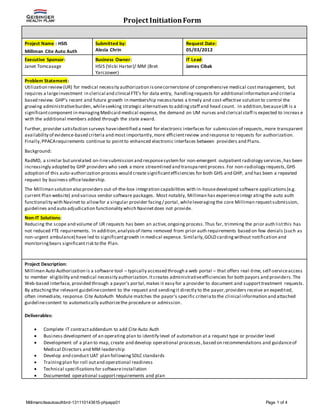 Project InitiationForm
Millimanciteautoauthbrd-131110143615-phpapp01 Page 1 of 4
Project Name : HSIS
Milliman Cite Auto Auth
Submitted by:
Alecia Chrin
Request Date:
05/03/2012
Executive Sponsor:
Janet Tomcavage
Business Owner:
HSIS (Vicki Harter)/ MM (Bret
Yarczower)
IT Lead:
James Cibak
Problem Statement:
Utilization review(UR) for medical necessity authorization isonecornerstone of comprehensive medical costmanagement, but
requires a largeinvestment in clerical and clinical FTE’s for data entry, handling requests for additional information and criteria
based review. GHP’s recent and future growth in membership necessitates a timely and cost-effective solution to control the
growing administrativeburden, whileseeking strategic alternatives to addingstaff and head count. In addition,becauseUR is a
significantcomponent in managingMedicaid medical expense, the demand on UM nurses and clerical staff is expected to increas e
with the additional members added through the state award.
Further, provider satisfaction surveys haveidentified a need for electronic interfaces for submission of requests, more transparent
availability of evidence-based criteria and most importantly, more efficientreview and response to requests for authorization.
Finally,PPACArequirements continue to pointto enhanced electronic interfaces between providers and Plans.
Background:
RadMD, a similar butunrelated on-linesubmission and responsesystem for non-emergent outpatient radiology services,has been
increasingly adopted by GHP providers who seek a more streamlined and transparentprocess.For non-radiology requests, GHS
adoption of this auto-authorization process would create significantefficiencies for both GHS and GHP, and has been a repeated
request by business officeleadership.
The Milliman solution also providers out-of-the-box integration capabilities with in-housedeveloped software applications(e.g.
current Plan website) and various vendor software packages. Most notably, Milliman has experienceintegr atingthe auto auth
functionality with Navinet to allowfor a singular provider facing/ portal,whileleveragingthe core Milliman requestsubmission,
guidelines and auto adjudication functionality which Navinetdoes not provide.
Non-IT Solutions:
Reducing the scope and volume of UR requests has been an active,ongoing process.Thus far, trimming the prior auth listthis has
not reduced FTE requirements. In addition,analysisof items removed from prior auth requirements based on few denials (such as
non-urgent ambulance) have led to significantgrowth in medical expense. Similarly,GOLD cardingwithout notification and
monitoringbears significantrisk to the Plan.
Project Description:
Milliman Auto Authorization is a software tool – typically accessed through a web portal – that offers real-time, self-serviceaccess
to member eligibility and medical necessity authorization.Itcreates administrativeefficiencies for both payors and providers.The
Web-based interface, provided through a payor's portal,makes it easy for a provider to document and supporttreatment requests.
By attachingthe relevant guidelinecontent to the request and sendingit directly to the payor,providers receive an expedited,
often immediate, response. Cite AutoAuth Module matches the payor's specific criteriato the clinical information and attached
guidelinecontent to automatically authorizethe procedure or admission.
Deliverables:
 Complete IT contractaddendum to add Cite Auto Auth
 Business development of an operating plan to identify level of automation at a request type or provider level
 Development of a plan to map, create and develop operational processes,based on recommendations and guidanceof
Medical Directors and MM leadership
 Develop and conduct UAT plan followingSDLC standards
 Trainingplan for roll outand operational readiness
 Technical specificationsfor softwareinstallation
 Documented operational supportrequirements and plan
 