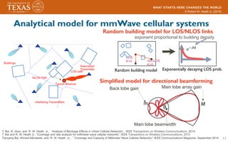 © Robert W. Heath Jr. (2015)
11
Analytical model for mmWave cellular systems
T. Bai, R. Vaze, and R. W. Heath, Jr., ``Analysis of Blockage Effects in Urban Cellular Networks”, IEEE Transactions on Wireless Communications, 2014.
T. Bai and R. W. Heath Jr., “Coverage and rate analysis for millimeter wave cellular networks”, IEEE Transactions on Wireless Communications, 2015
Tianyang Bai, Ahmed Alkhateeb, and R. W. Heath, Jr., `` Coverage and Capacity of Millimeter Wave Cellular Networks,'' IEEE Communications Magazine, September 2014.
Interfering Transmitters
Associated
Transmitter
Buildings
Typical Receiver
NLOS Path
LOS path
Simpliﬁed model for directional beamforming!
Main lobe beamwidth
Main lobe array gainBack lobe gain
Random building model for LOS/NLOS links !
Random building model
LOS:
K=0 non-LOS
K>0
exponent proportional to building density
Exponentially decaying LOS prob.
 