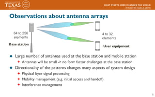 © Robert W. Heath Jr. (2015)
Observations about antenna arrays
u  Large number of antennas used at the base station and mobile station
ª  Antennas will be small -> no form factor challenges at the base station
u  Directionality of the patterns changes many aspects of system design
ª  Physical layer signal processing
ª  Mobility management (e.g. initial access and handoff)
ª  Interference management
8
User equipment
Base station
64 to 256
elements
4 to 32
elements
 