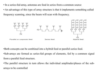 • In a series-fed array, antennas are feed in series from a common source
• An advantage of this type of array structure is that it implements something called
frequency scanning, since the beam will scan with frequency.
•Both concepts can be combined into a hybrid feed or parallel-series feed.
•Sub-arrays are formed as series-fed groups of elements, fed by a common signal
from a parallel feed structure.
•The parallel structure in turn allows the individual amplitudes/phases of the sub-
arrays to be controlled
 