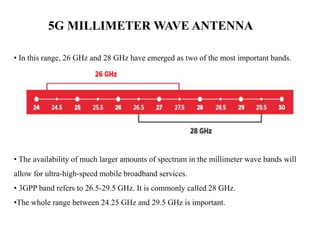 5G MILLIMETER WAVE ANTENNA
• In this range, 26 GHz and 28 GHz have emerged as two of the most important bands.
• The availability of much larger amounts of spectrum in the millimeter wave bands will
allow for ultra-high-speed mobile broadband services.
• 3GPP band refers to 26.5-29.5 GHz. It is commonly called 28 GHz.
•The whole range between 24.25 GHz and 29.5 GHz is important.
 