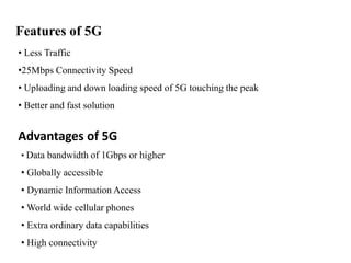 Features of 5G
• Less Traffic
•25Mbps Connectivity Speed
• Uploading and down loading speed of 5G touching the peak
• Better and fast solution
Advantages of 5G
• Data bandwidth of 1Gbps or higher
• Globally accessible
• Dynamic Information Access
• World wide cellular phones
• Extra ordinary data capabilities
• High connectivity
 