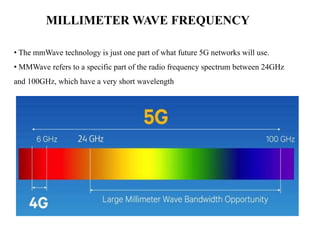 MILLIMETER WAVE FREQUENCY
• The mmWave technology is just one part of what future 5G networks will use.
• MMWave refers to a specific part of the radio frequency spectrum between 24GHz
and 100GHz, which have a very short wavelength
 