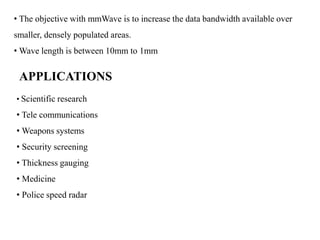 • The objective with mmWave is to increase the data bandwidth available over
smaller, densely populated areas.
• Wave length is between 10mm to 1mm
APPLICATIONS
• Scientific research
• Tele communications
• Weapons systems
• Security screening
• Thickness gauging
• Medicine
• Police speed radar
 