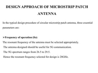 DESIGN APPROACH OF MICROSTRIP PATCH
ANTENNA
In the typical design procedure of circular microstrip patch antenna, three essential
parameters are:
Frequency of operation (fo):
The resonant frequency of the antenna must be selected appropriately.
The antenna designed should be useful for 5G communication.
The 5G spectrum ranges from 26.5 to 29.5.
Hence the resonant frequency selected for design is 28GHz.
 