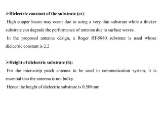 Dielectric constant of the substrate (ԑr):
High copper losses may occur due to using a very thin substrate while a thicker
substrate can degrade the performance of antenna due to surface waves.
In the proposed antenna design, a Roger RT-5880 substrate is used whose
dielectric constant is 2.2
Height of dielectric substrate (h):
For the microstrip patch antenna to be used in communication system, it is
essential that the antenna is not bulky.
Hence the height of dielectric substrate is 0.508mm
 