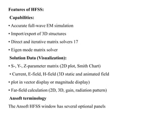 Features of HFSS:
Capabilities:
• Accurate full-wave EM simulation
• Import/export of 3D structures
• Direct and iterative matrix solvers 17
• Eigen mode matrix solver
Solution Data (Visualization):
• S-, Y-, Z-parameter matrix (2D plot, Smith Chart)
• Current, E-field, H-field (3D static and animated field
• plot in vector display or magnitude display)
• Far-field calculation (2D, 3D, gain, radiation pattern)
Ansoft terminology
The Ansoft HFSS window has several optional panels
 