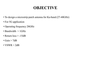 OBJECTIVE
• To design a microstrip patch antenna for Ka-band (27-40GHz)
• For 5G application
• Operating frequency 28GHz
• Bandwidth > 1GHz
• Return loss > -15dB
• Gain > 7dB
• VSWR < 2dB
 
