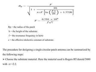 Rp = the radius of the patch
h = the height of the substrate
f = the resonance frequency in hertz
ε = the eﬀective dielectric constant of substrate.
The procedure for designing a single circular patch antenna can be summarized by
the following steps:
 Choose the substrate material. Here the material used is Rogers RT/duroid 5880
with ԑr =2.2.
 