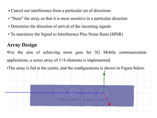 • Cancel out interference from a particular set of directions
• "Steer" the array so that it is most sensitive in a particular direction
• Determine the direction of arrival of the incoming signals
• To maximize the Signal to Interference Plus Noise Ratio (SINR)
Array Design
•For the aim of achieving more gain for 5G Mobile communication
applications, a series array of 1×4 elements is implemented.
•The array is fed at the centre, and the conﬁgurations is shown in Figure below.
 