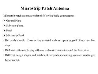 Microstrip Patch Antenna
Microstrip patch antenna consist of following basic components:
 Ground Plane
 Substrate plane
 Patch
 Microstrip Feed
•The patch is made of conducting material such as copper or gold of any possible
shape
• Dielectric substrate having different dielectric constant is used for fabrication
• Different design shapes and notches of the patch and cutting slots are used to get
better output.
 