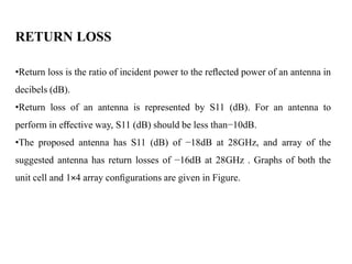 RETURN LOSS
•Return loss is the ratio of incident power to the reﬂected power of an antenna in
decibels (dB).
•Return loss of an antenna is represented by S11 (dB). For an antenna to
perform in eﬀective way, S11 (dB) should be less than−10dB.
•The proposed antenna has S11 (dB) of −18dB at 28GHz, and array of the
suggested antenna has return losses of −16dB at 28GHz . Graphs of both the
unit cell and 1×4 array conﬁgurations are given in Figure.
 