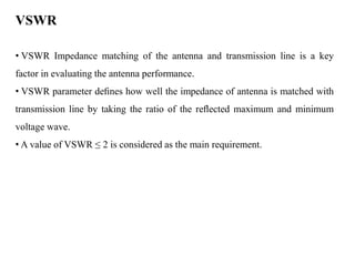 VSWR
• VSWR Impedance matching of the antenna and transmission line is a key
factor in evaluating the antenna performance.
• VSWR parameter deﬁnes how well the impedance of antenna is matched with
transmission line by taking the ratio of the reﬂected maximum and minimum
voltage wave.
• A value of VSWR ≤ 2 is considered as the main requirement.
 