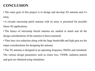 CONCLUSION
• The main goal of this project is to design and develop 5G antenna and it’s
array.
• A circular microstrip patch antenna with its array is presented for possible
future 5G applications.
• The basics of microstrip fractal antenna are studied in detail and all the
design considerations of the antenna is been examined.
• Thus here size reduction along with the large bandwidth and high gain are the
major considerations for designing the antenna.
• The 5G antenna is designed in an operating frequency 28GHz and simulated.
The various design parameters such as return loss, VSWR, radiation pattern
and gain are obtained using simulation.
 