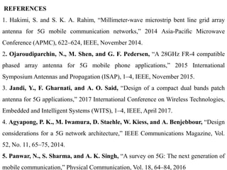 REFERENCES
1. Hakimi, S. and S. K. A. Rahim, “Millimeter-wave microstrip bent line grid array
antenna for 5G mobile communication networks,” 2014 Asia-Paciﬁc Microwave
Conference (APMC), 622–624, IEEE, November 2014.
2. Ojaroudiparchin, N., M. Shen, and G. F. Pedersen, “A 28GHz FR-4 compatible
phased array antenna for 5G mobile phone applications,” 2015 International
Symposium Antennas and Propagation (ISAP), 1–4, IEEE, November 2015.
3. Jandi, Y., F. Gharnati, and A. O. Said, “Design of a compact dual bands patch
antenna for 5G applications,” 2017 International Conference on Wireless Technologies,
Embedded and Intelligent Systems (WITS), 1–4, IEEE, April 2017.
4. Agyapong, P. K., M. Iwamura, D. Staehle, W. Kiess, and A. Benjebbour, “Design
considerations for a 5G network architecture,” IEEE Communications Magazine, Vol.
52, No. 11, 65–75, 2014.
5. Panwar, N., S. Sharma, and A. K. Singh, “A survey on 5G: The next generation of
mobile communication,” Physical Communication, Vol. 18, 64–84, 2016
 