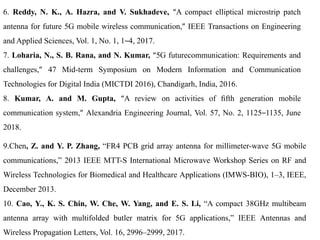 6. Reddy, N. K., A. Hazra, and V. Sukhadeve, “A compact elliptical microstrip patch
antenna for future 5G mobile wireless communication,” IEEE Transactions on Engineering
and Applied Sciences, Vol. 1, No. 1, 1–4, 2017.
7. Loharia, N., S. B. Rana, and N. Kumar, “5G futurecommunication: Requirements and
challenges,” 47 Mid-term Symposium on Modern Information and Communication
Technologies for Digital India (MICTDI 2016), Chandigarh, India, 2016.
8. Kumar, A. and M. Gupta, “A review on activities of ﬁfth generation mobile
communication system,” Alexandria Engineering Journal, Vol. 57, No. 2, 1125–1135, June
2018.
9.Chen, Z. and Y. P. Zhang, “FR4 PCB grid array antenna for millimeter-wave 5G mobile
communications,” 2013 IEEE MTT-S International Microwave Workshop Series on RF and
Wireless Technologies for Biomedical and Healthcare Applications (IMWS-BIO), 1–3, IEEE,
December 2013.
10. Cao, Y., K. S. Chin, W. Che, W. Yang, and E. S. Li, “A compact 38GHz multibeam
antenna array with multifolded butler matrix for 5G applications,” IEEE Antennas and
Wireless Propagation Letters, Vol. 16, 2996–2999, 2017.
 