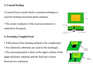 3. Coaxial feeding
• Coaxial feed or probe feed is common technique is
used for feeding microstrip patch antennas
• The center conductor of the coaxial connector is
soldered to the patch.
4. Proximity Coupled Feed
• Fabrication of this feeding method is bit complicated
• Two dielectric substrates are used in this technique.
• The microstrip patch is there at the upper surface of the
upper dielectric substrate and the feed line is there
between two substrates
 