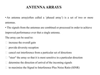 ANTENNA ARRAYS
• An antenna array(often called a ‘phased array’) is a set of two or more
antennas.
• The signals from the antennas are combined or processed in order to achieve
improved performance over that a single antenna.
The array can be used to:
increase the overall gain
provide diversity reception
cancel out interference from a particular set of directions
"steer" the array so that it is most sensitive in a particular direction
determine the direction of arrival of the incoming signals
to maximize the Signal to Interference Plus Noise Ratio (SINR)
 