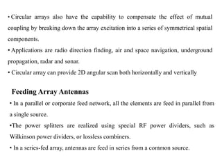 • Circular arrays also have the capability to compensate the effect of mutual
coupling by breaking down the array excitation into a series of symmetrical spatial
components.
• Applications are radio direction finding, air and space navigation, underground
propagation, radar and sonar.
• Circular array can provide 2D angular scan both horizontally and vertically
Feeding Array Antennas
• In a parallel or corporate feed network, all the elements are feed in parallel from
a single source.
•The power splitters are realized using special RF power dividers, such as
Wilkinson power dividers, or lossless combiners.
• In a series-fed array, antennas are feed in series from a common source.
 