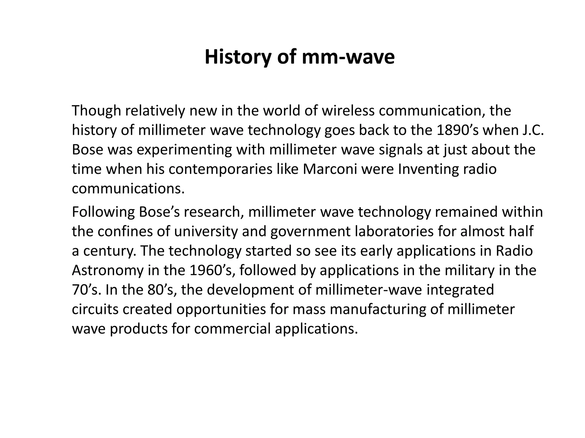 History of mm-wave 
Though relatively new in the world of wireless communication, the 
history of millimeter wave technology goes back to the 1890’s when J.C. 
Bose was experimenting with millimeter wave signals at just about the 
time when his contemporaries like Marconi were Inventing radio 
communications. 
Following Bose’s research, millimeter wave technology remained within 
the confines of university and government laboratories for almost half 
a century. The technology started so see its early applications in Radio 
Astronomy in the 1960’s, followed by applications in the military in the 
70’s. In the 80’s, the development of millimeter-wave integrated 
circuits created opportunities for mass manufacturing of millimeter 
wave products for commercial applications. 
 