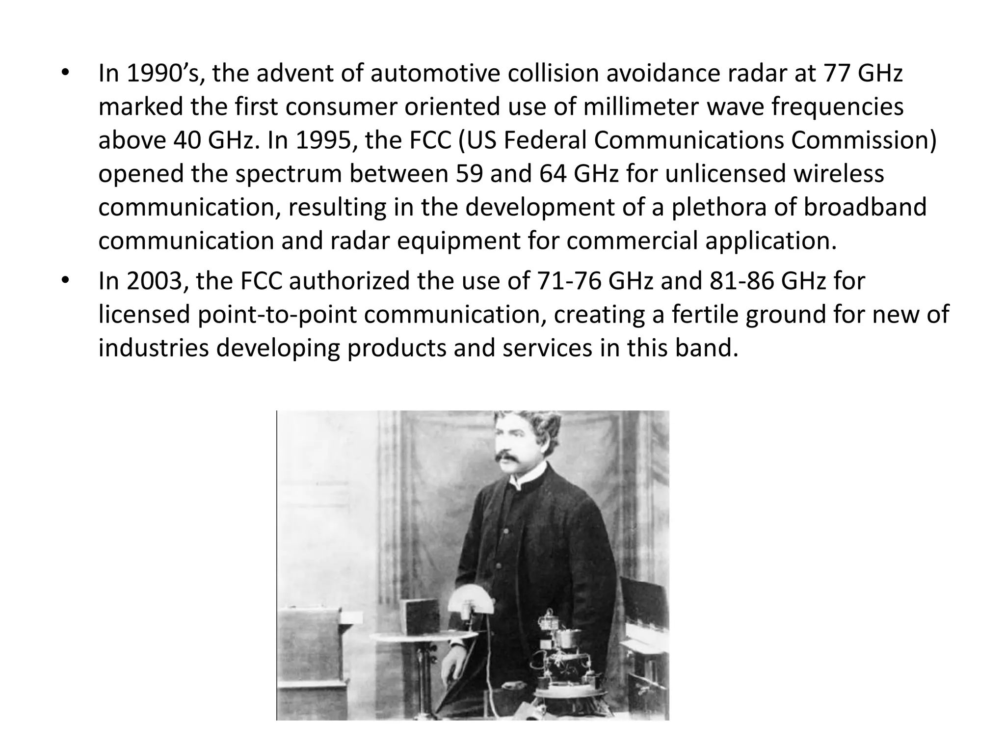 • In 1990’s, the advent of automotive collision avoidance radar at 77 GHz 
marked the first consumer oriented use of millimeter wave frequencies 
above 40 GHz. In 1995, the FCC (US Federal Communications Commission) 
opened the spectrum between 59 and 64 GHz for unlicensed wireless 
communication, resulting in the development of a plethora of broadband 
communication and radar equipment for commercial application. 
• In 2003, the FCC authorized the use of 71-76 GHz and 81-86 GHz for 
licensed point-to-point communication, creating a fertile ground for new of 
industries developing products and services in this band. 
 