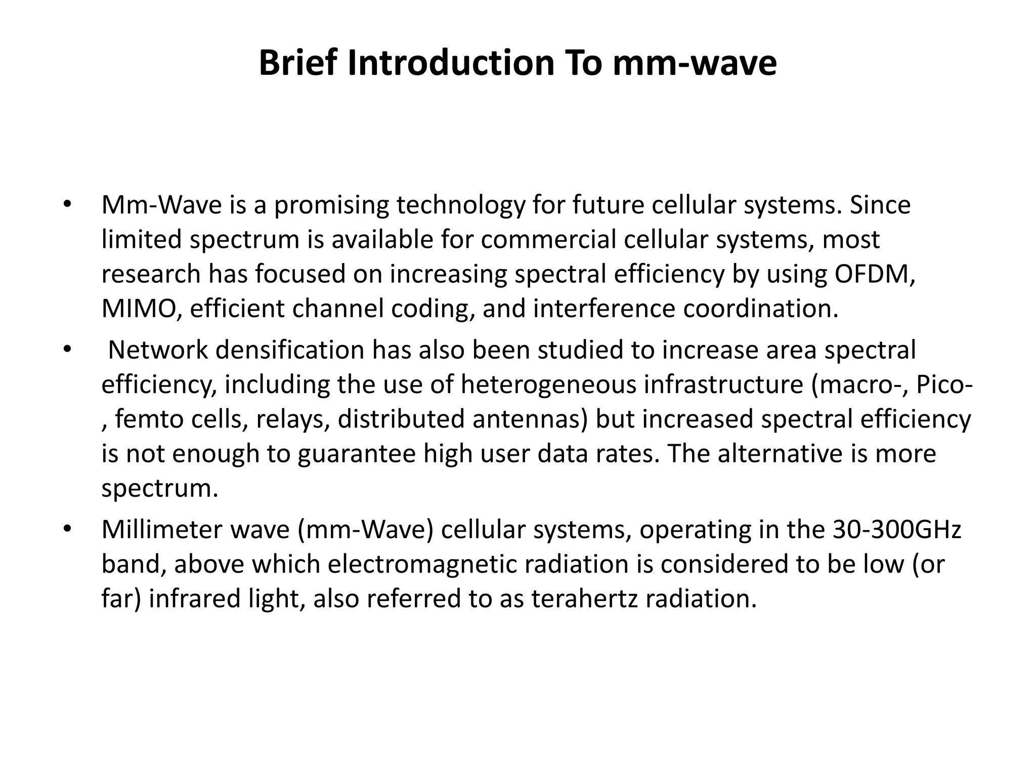 Brief Introduction To mm-wave 
• Mm-Wave is a promising technology for future cellular systems. Since 
limited spectrum is available for commercial cellular systems, most 
research has focused on increasing spectral efficiency by using OFDM, 
MIMO, efficient channel coding, and interference coordination. 
• Network densification has also been studied to increase area spectral 
efficiency, including the use of heterogeneous infrastructure (macro-, Pico- 
, femto cells, relays, distributed antennas) but increased spectral efficiency 
is not enough to guarantee high user data rates. The alternative is more 
spectrum. 
• Millimeter wave (mm-Wave) cellular systems, operating in the 30-300GHz 
band, above which electromagnetic radiation is considered to be low (or 
far) infrared light, also referred to as terahertz radiation. 
 
