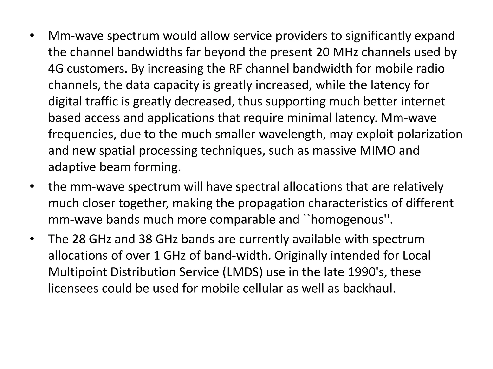 • Mm-wave spectrum would allow service providers to significantly expand 
the channel bandwidths far beyond the present 20 MHz channels used by 
4G customers. By increasing the RF channel bandwidth for mobile radio 
channels, the data capacity is greatly increased, while the latency for 
digital traffic is greatly decreased, thus supporting much better internet 
based access and applications that require minimal latency. Mm-wave 
frequencies, due to the much smaller wavelength, may exploit polarization 
and new spatial processing techniques, such as massive MIMO and 
adaptive beam forming. 
• the mm-wave spectrum will have spectral allocations that are relatively 
much closer together, making the propagation characteristics of different 
mm-wave bands much more comparable and ``homogenous''. 
• The 28 GHz and 38 GHz bands are currently available with spectrum 
allocations of over 1 GHz of band-width. Originally intended for Local 
Multipoint Distribution Service (LMDS) use in the late 1990's, these 
licensees could be used for mobile cellular as well as backhaul. 
 