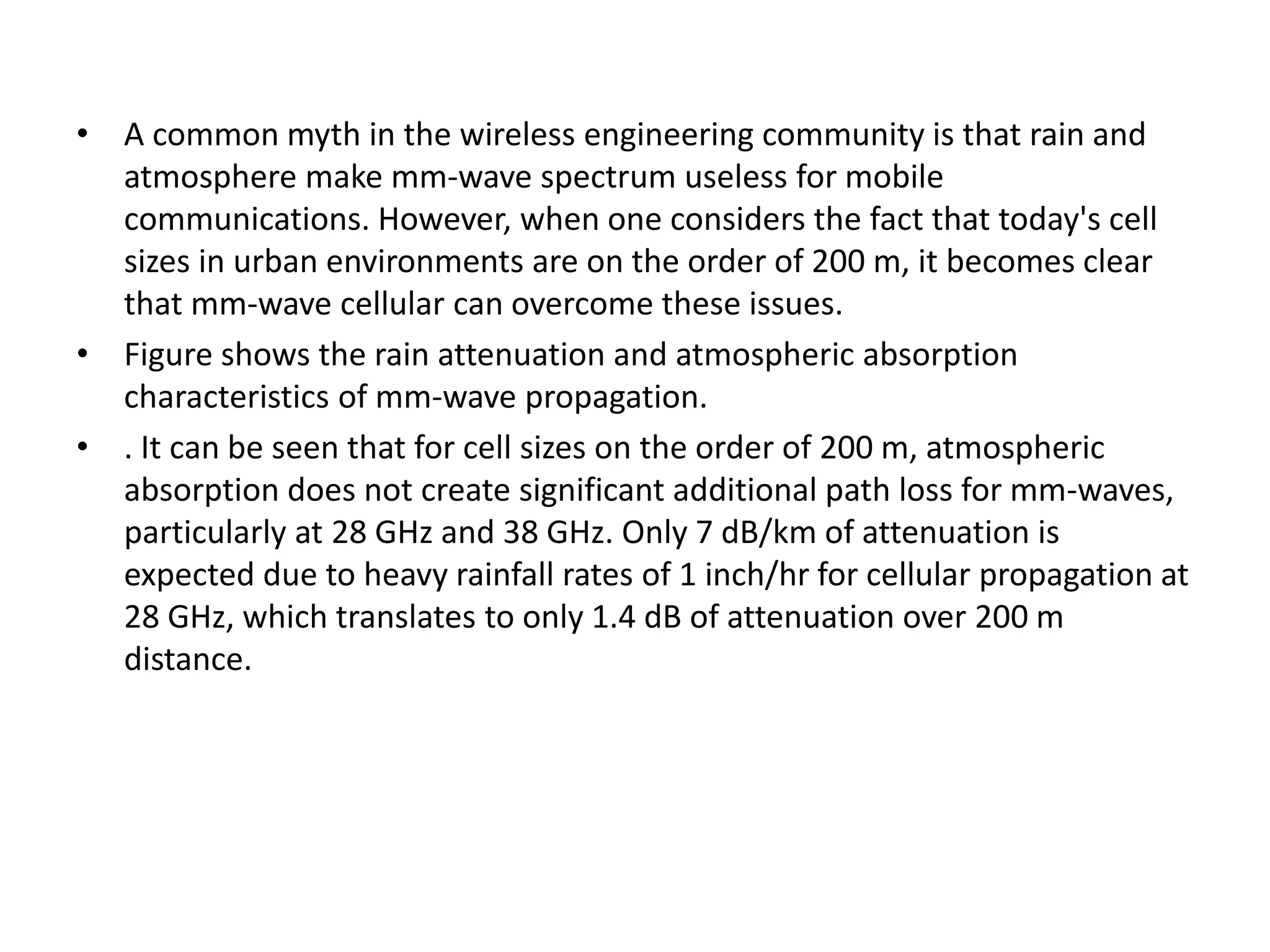 • A common myth in the wireless engineering community is that rain and 
atmosphere make mm-wave spectrum useless for mobile 
communications. However, when one considers the fact that today's cell 
sizes in urban environments are on the order of 200 m, it becomes clear 
that mm-wave cellular can overcome these issues. 
• Figure shows the rain attenuation and atmospheric absorption 
characteristics of mm-wave propagation. 
• . It can be seen that for cell sizes on the order of 200 m, atmospheric 
absorption does not create significant additional path loss for mm-waves, 
particularly at 28 GHz and 38 GHz. Only 7 dB/km of attenuation is 
expected due to heavy rainfall rates of 1 inch/hr for cellular propagation at 
28 GHz, which translates to only 1.4 dB of attenuation over 200 m 
distance. 
 