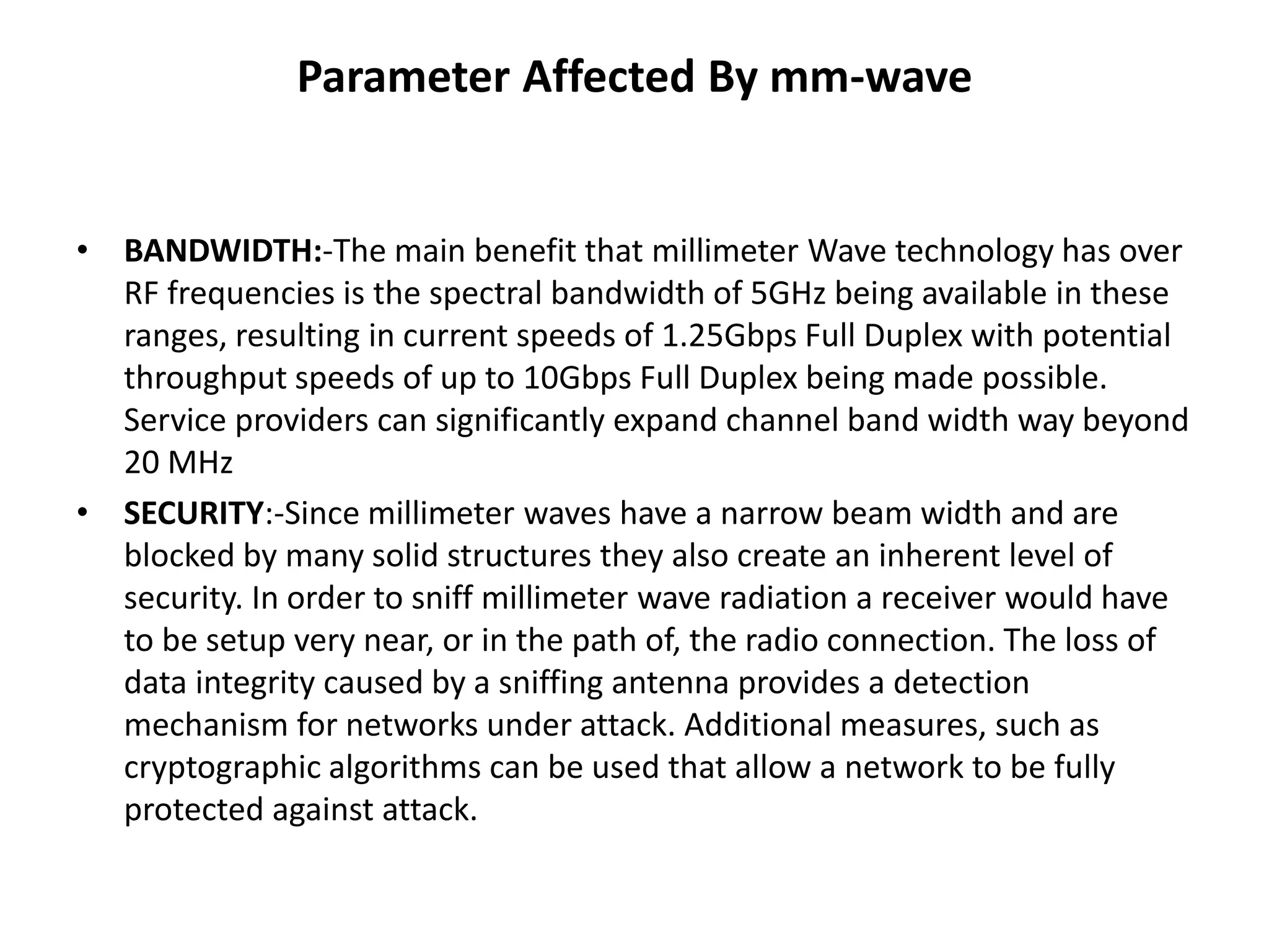 Parameter Affected By mm-wave 
• BANDWIDTH:-The main benefit that millimeter Wave technology has over 
RF frequencies is the spectral bandwidth of 5GHz being available in these 
ranges, resulting in current speeds of 1.25Gbps Full Duplex with potential 
throughput speeds of up to 10Gbps Full Duplex being made possible. 
Service providers can significantly expand channel band width way beyond 
20 MHz 
• SECURITY:-Since millimeter waves have a narrow beam width and are 
blocked by many solid structures they also create an inherent level of 
security. In order to sniff millimeter wave radiation a receiver would have 
to be setup very near, or in the path of, the radio connection. The loss of 
data integrity caused by a sniffing antenna provides a detection 
mechanism for networks under attack. Additional measures, such as 
cryptographic algorithms can be used that allow a network to be fully 
protected against attack. 
 