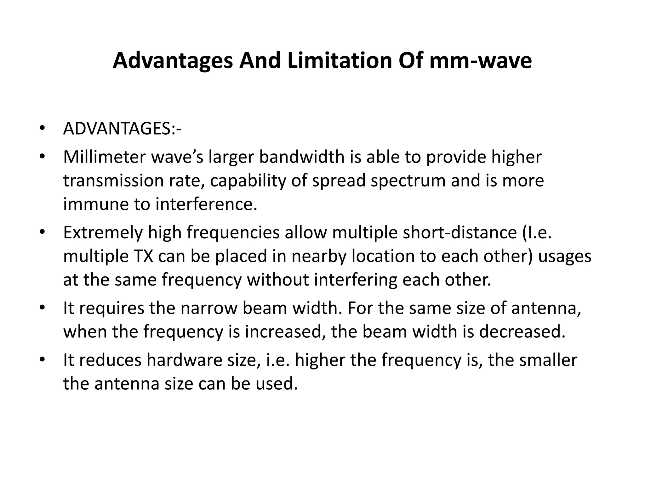 Advantages And Limitation Of mm-wave 
• ADVANTAGES:- 
• Millimeter wave’s larger bandwidth is able to provide higher 
transmission rate, capability of spread spectrum and is more 
immune to interference. 
• Extremely high frequencies allow multiple short-distance (I.e. 
multiple TX can be placed in nearby location to each other) usages 
at the same frequency without interfering each other. 
• It requires the narrow beam width. For the same size of antenna, 
when the frequency is increased, the beam width is decreased. 
• It reduces hardware size, i.e. higher the frequency is, the smaller 
the antenna size can be used. 
 