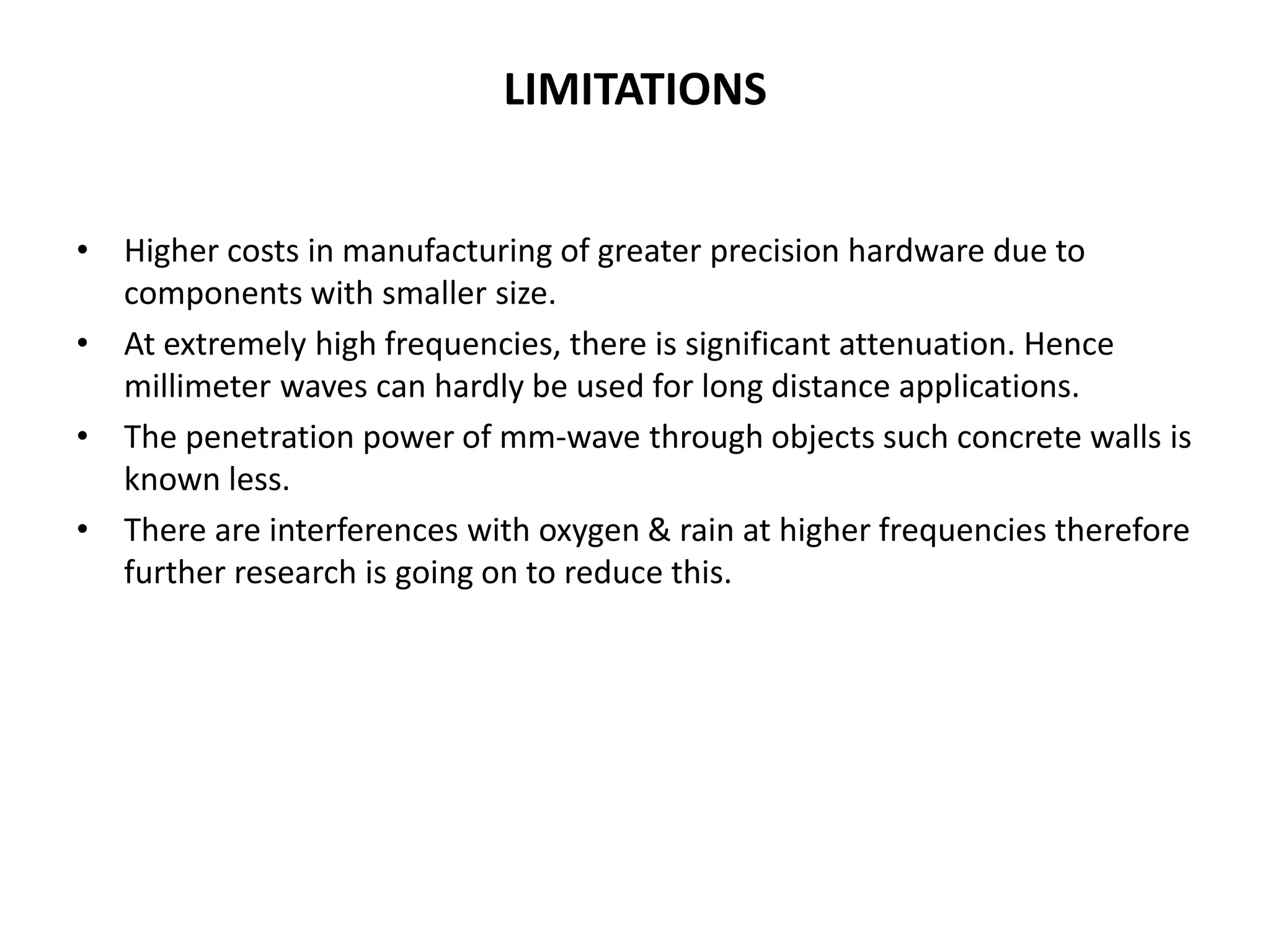 LIMITATIONS 
• Higher costs in manufacturing of greater precision hardware due to 
components with smaller size. 
• At extremely high frequencies, there is significant attenuation. Hence 
millimeter waves can hardly be used for long distance applications. 
• The penetration power of mm-wave through objects such concrete walls is 
known less. 
• There are interferences with oxygen & rain at higher frequencies therefore 
further research is going on to reduce this. 
 