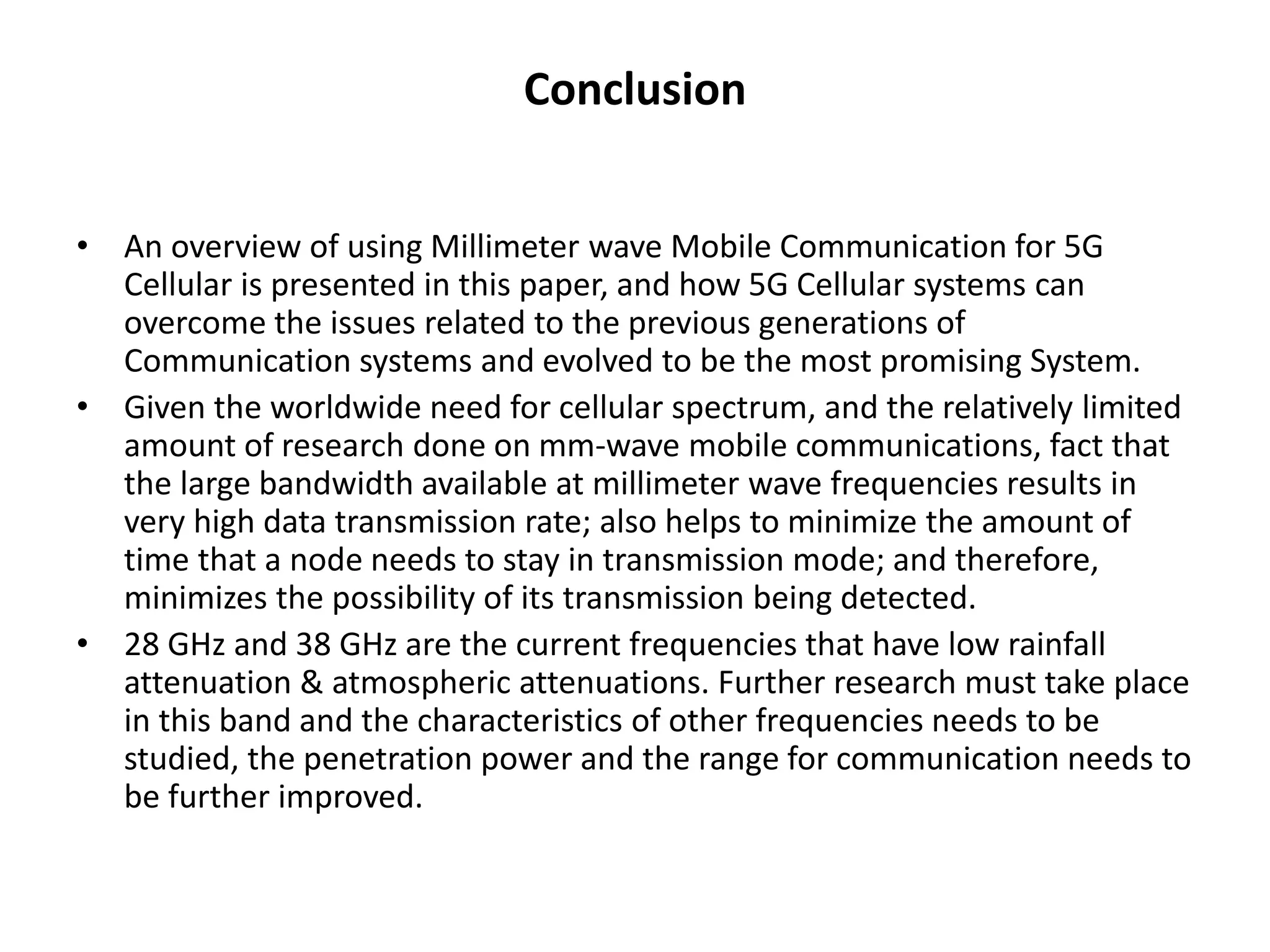 Conclusion 
• An overview of using Millimeter wave Mobile Communication for 5G 
Cellular is presented in this paper, and how 5G Cellular systems can 
overcome the issues related to the previous generations of 
Communication systems and evolved to be the most promising System. 
• Given the worldwide need for cellular spectrum, and the relatively limited 
amount of research done on mm-wave mobile communications, fact that 
the large bandwidth available at millimeter wave frequencies results in 
very high data transmission rate; also helps to minimize the amount of 
time that a node needs to stay in transmission mode; and therefore, 
minimizes the possibility of its transmission being detected. 
• 28 GHz and 38 GHz are the current frequencies that have low rainfall 
attenuation & atmospheric attenuations. Further research must take place 
in this band and the characteristics of other frequencies needs to be 
studied, the penetration power and the range for communication needs to 
be further improved. 
 