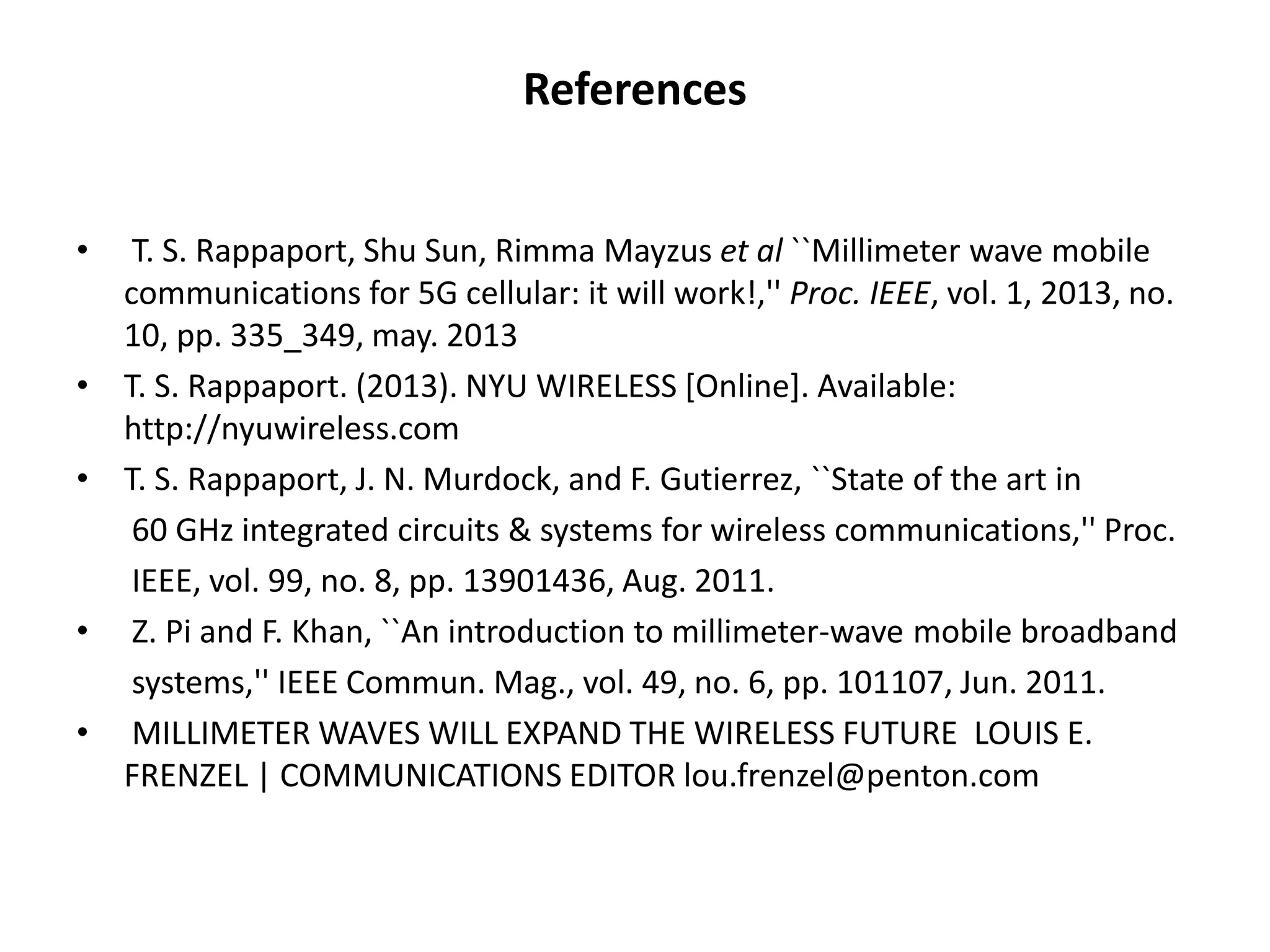 References 
• T. S. Rappaport, Shu Sun, Rimma Mayzus et al ``Millimeter wave mobile 
communications for 5G cellular: it will work!,'' Proc. IEEE, vol. 1, 2013, no. 
10, pp. 335_349, may. 2013 
• T. S. Rappaport. (2013). NYU WIRELESS [Online]. Available: 
http://nyuwireless.com 
• T. S. Rappaport, J. N. Murdock, and F. Gutierrez, ``State of the art in 
60 GHz integrated circuits & systems for wireless communications,'' Proc. 
IEEE, vol. 99, no. 8, pp. 13901436, Aug. 2011. 
• Z. Pi and F. Khan, ``An introduction to millimeter-wave mobile broadband 
systems,'' IEEE Commun. Mag., vol. 49, no. 6, pp. 101107, Jun. 2011. 
• MILLIMETER WAVES WILL EXPAND THE WIRELESS FUTURE LOUIS E. 
FRENZEL | COMMUNICATIONS EDITOR lou.frenzel@penton.com 
