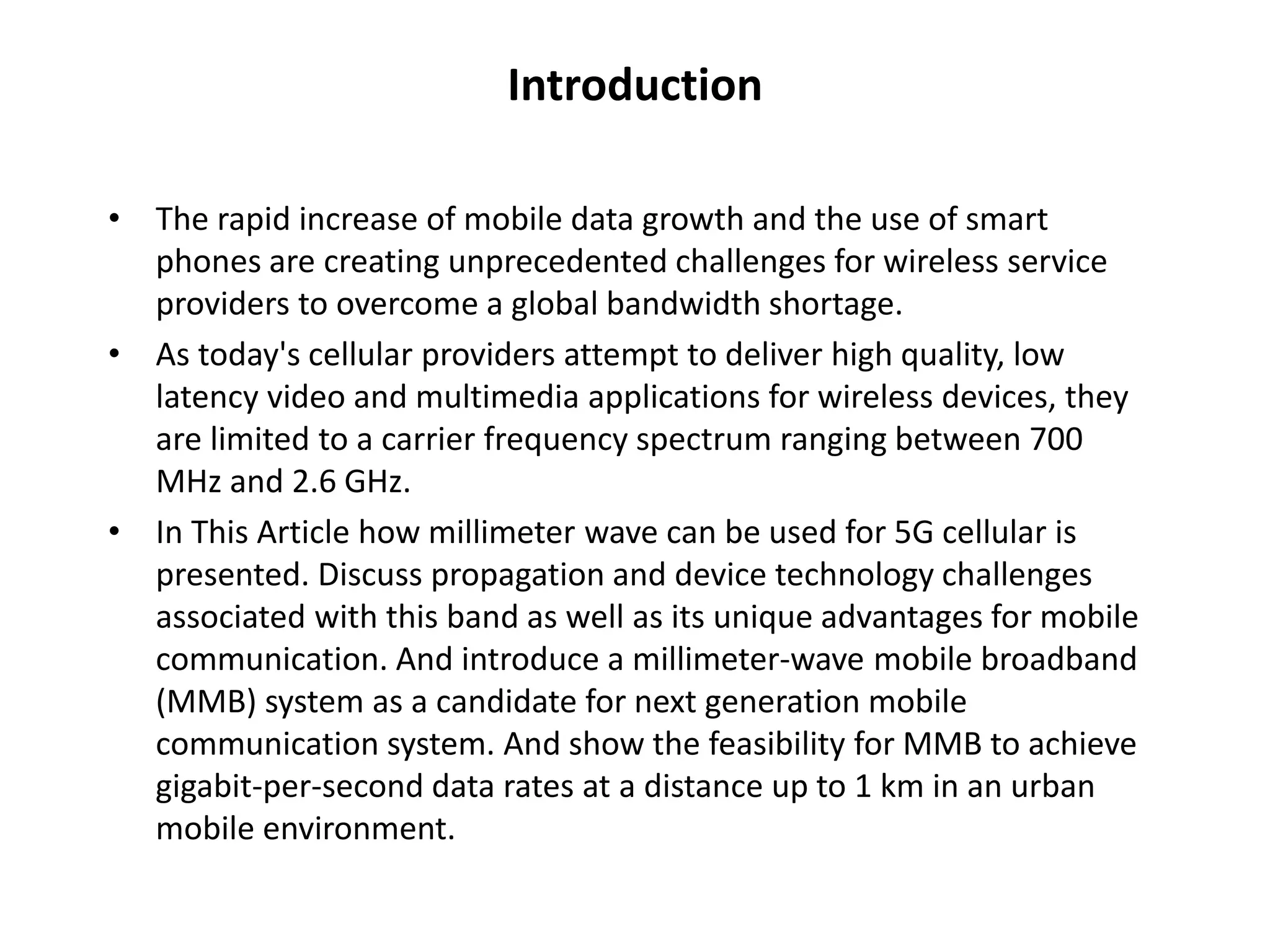Introduction 
• The rapid increase of mobile data growth and the use of smart 
phones are creating unprecedented challenges for wireless service 
providers to overcome a global bandwidth shortage. 
• As today's cellular providers attempt to deliver high quality, low 
latency video and multimedia applications for wireless devices, they 
are limited to a carrier frequency spectrum ranging between 700 
MHz and 2.6 GHz. 
• In This Article how millimeter wave can be used for 5G cellular is 
presented. Discuss propagation and device technology challenges 
associated with this band as well as its unique advantages for mobile 
communication. And introduce a millimeter-wave mobile broadband 
(MMB) system as a candidate for next generation mobile 
communication system. And show the feasibility for MMB to achieve 
gigabit-per-second data rates at a distance up to 1 km in an urban 
mobile environment. 
 