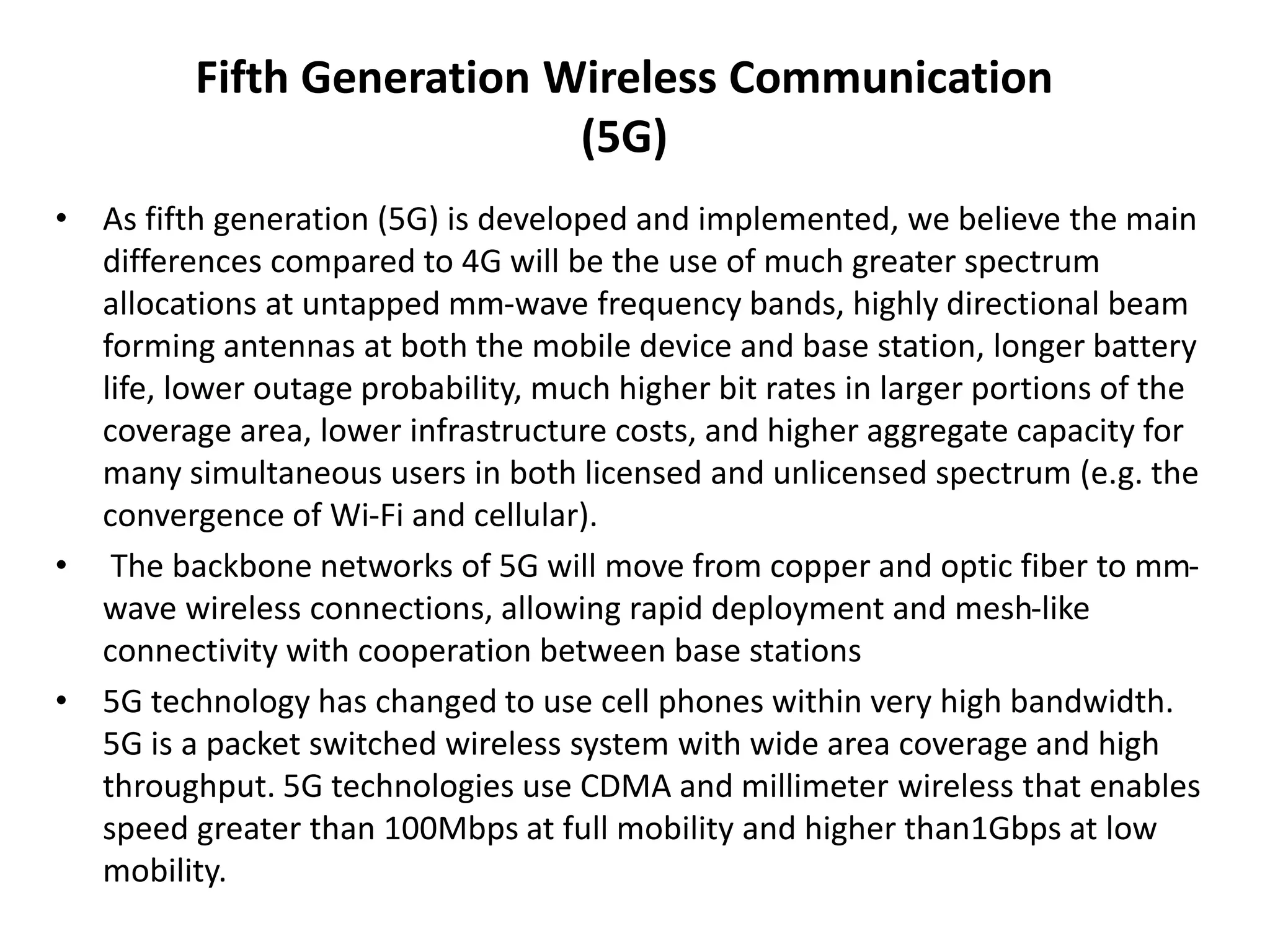 Fifth Generation Wireless Communication 
(5G) 
• As fifth generation (5G) is developed and implemented, we believe the main 
differences compared to 4G will be the use of much greater spectrum 
allocations at untapped mm-wave frequency bands, highly directional beam 
forming antennas at both the mobile device and base station, longer battery 
life, lower outage probability, much higher bit rates in larger portions of the 
coverage area, lower infrastructure costs, and higher aggregate capacity for 
many simultaneous users in both licensed and unlicensed spectrum (e.g. the 
convergence of Wi-Fi and cellular). 
• The backbone networks of 5G will move from copper and optic fiber to mm-wave 
wireless connections, allowing rapid deployment and mesh-like 
connectivity with cooperation between base stations 
• 5G technology has changed to use cell phones within very high bandwidth. 
5G is a packet switched wireless system with wide area coverage and high 
throughput. 5G technologies use CDMA and millimeter wireless that enables 
speed greater than 100Mbps at full mobility and higher than1Gbps at low 
mobility. 
 