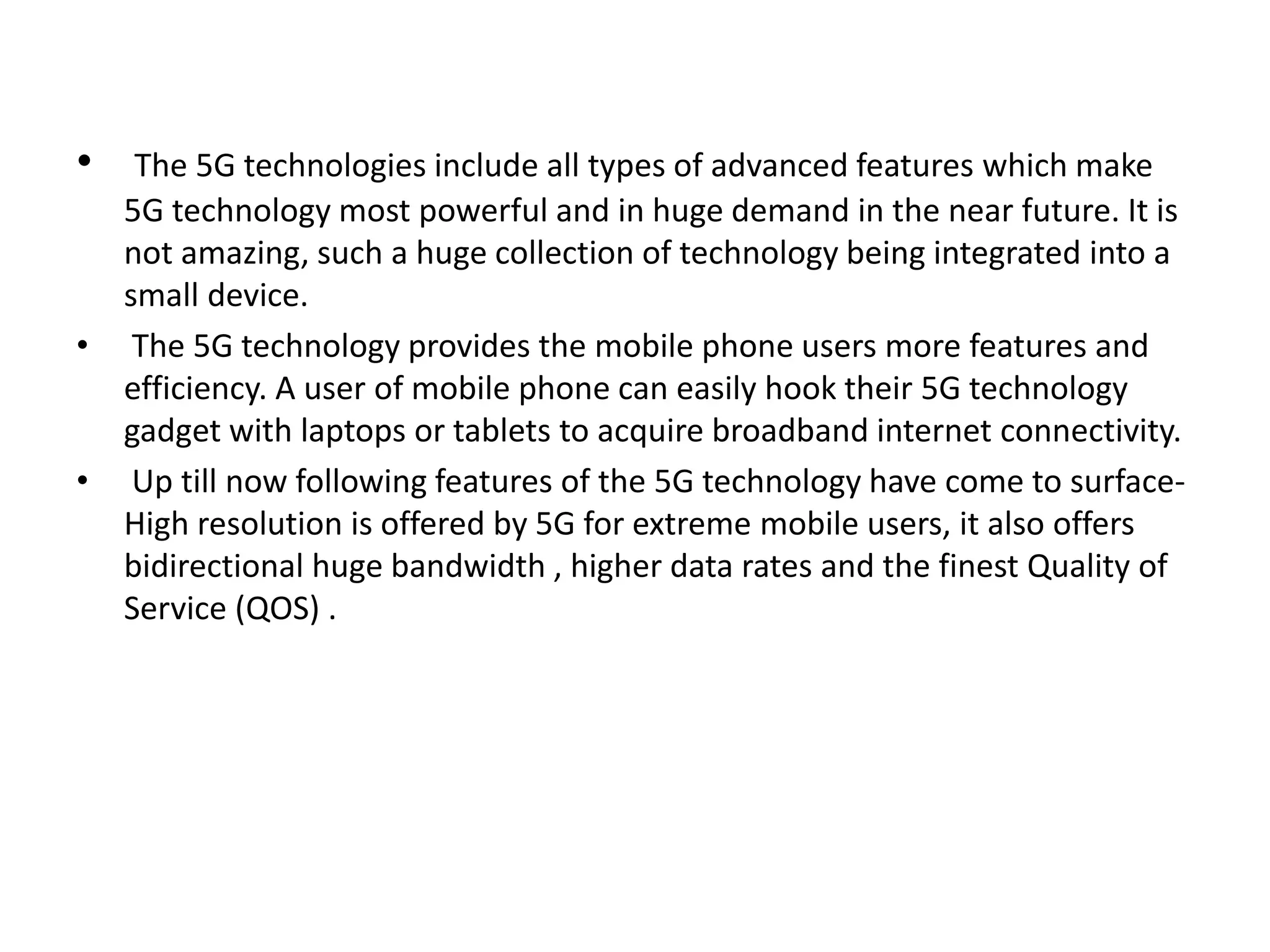 • The 5G technologies include all types of advanced features which make 
5G technology most powerful and in huge demand in the near future. It is 
not amazing, such a huge collection of technology being integrated into a 
small device. 
• The 5G technology provides the mobile phone users more features and 
efficiency. A user of mobile phone can easily hook their 5G technology 
gadget with laptops or tablets to acquire broadband internet connectivity. 
• Up till now following features of the 5G technology have come to surface- 
High resolution is offered by 5G for extreme mobile users, it also offers 
bidirectional huge bandwidth , higher data rates and the finest Quality of 
Service (QOS) . 
 
