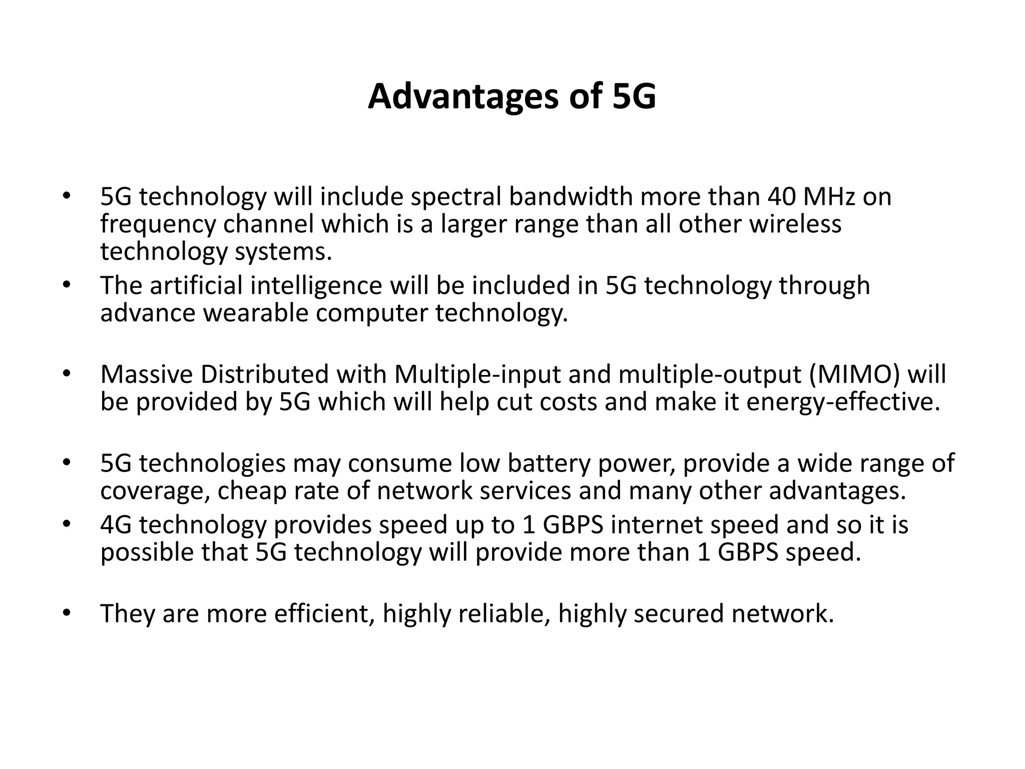 Advantages of 5G 
• 5G technology will include spectral bandwidth more than 40 MHz on 
frequency channel which is a larger range than all other wireless 
technology systems. 
• The artificial intelligence will be included in 5G technology through 
advance wearable computer technology. 
• Massive Distributed with Multiple-input and multiple-output (MIMO) will 
be provided by 5G which will help cut costs and make it energy-effective. 
• 5G technologies may consume low battery power, provide a wide range of 
coverage, cheap rate of network services and many other advantages. 
• 4G technology provides speed up to 1 GBPS internet speed and so it is 
possible that 5G technology will provide more than 1 GBPS speed. 
• They are more efficient, highly reliable, highly secured network. 
 