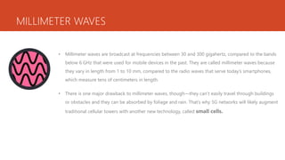 MILLIMETER WAVES
• Millimeter waves are broadcast at frequencies between 30 and 300 gigahertz, compared to the bands
below 6 GHz that were used for mobile devices in the past. They are called millimeter waves because
they vary in length from 1 to 10 mm, compared to the radio waves that serve today’s smartphones,
which measure tens of centimeters in length.
• There is one major drawback to millimeter waves, though—they can’t easily travel through buildings
or obstacles and they can be absorbed by foliage and rain. That’s why 5G networks will likely augment
traditional cellular towers with another new technology, called small cells.
 